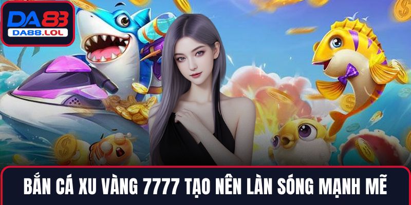 Bắn cá xu vàng 7777 tạo nên làn sóng mạnh mẽ